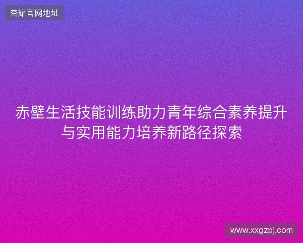 赤壁生活技能训练助力青年综合素养提升与实用能力培养新路径探索